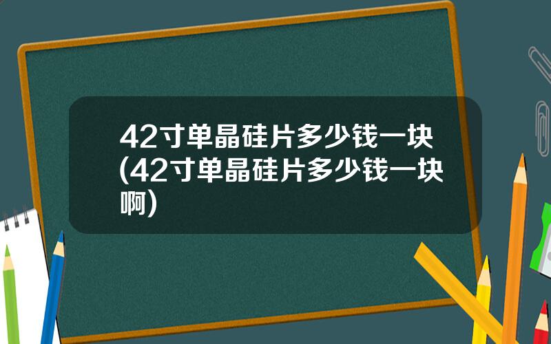 42寸单晶硅片多少钱一块(42寸单晶硅片多少钱一块啊)