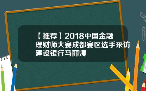 【推荐】2018中国金融理财师大赛成都赛区选手采访建设银行马丽娜