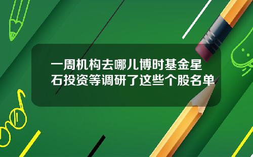 一周机构去哪儿博时基金星石投资等调研了这些个股名单