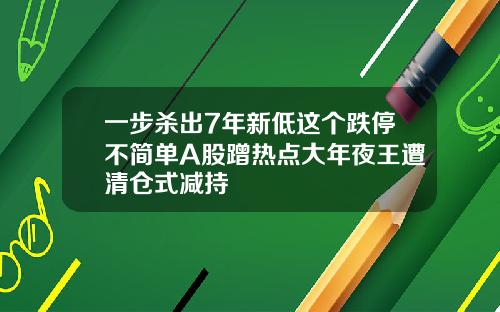 一步杀出7年新低这个跌停不简单A股蹭热点大年夜王遭清仓式减持