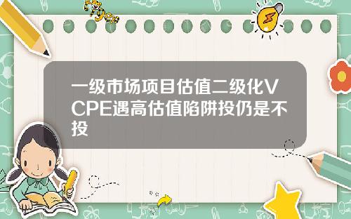 一级市场项目估值二级化VCPE遇高估值陷阱投仍是不投