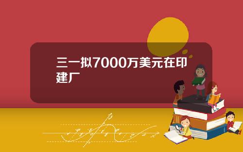 三一拟7000万美元在印建厂