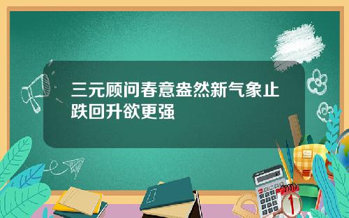 三元顾问春意盎然新气象止跌回升欲更强