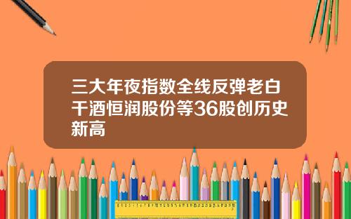 三大年夜指数全线反弹老白干酒恒润股份等36股创历史新高