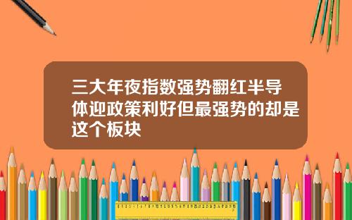 三大年夜指数强势翻红半导体迎政策利好但最强势的却是这个板块