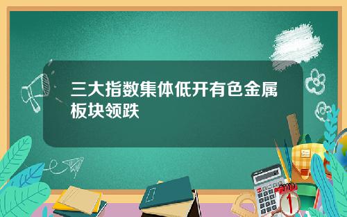 三大指数集体低开有色金属板块领跌