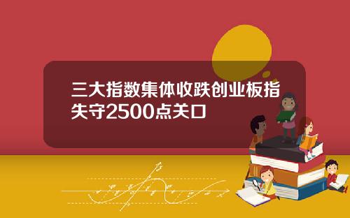 三大指数集体收跌创业板指失守2500点关口