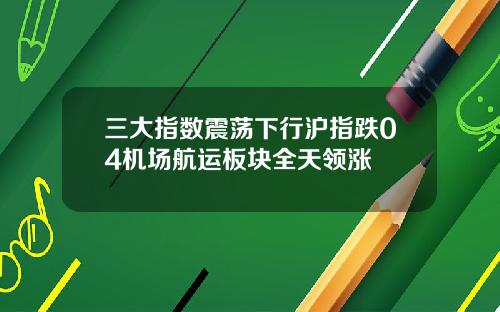 三大指数震荡下行沪指跌04机场航运板块全天领涨