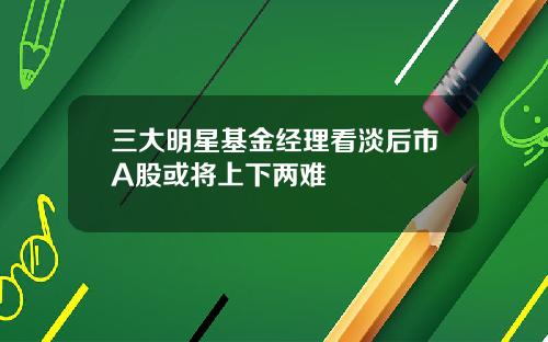 三大明星基金经理看淡后市A股或将上下两难