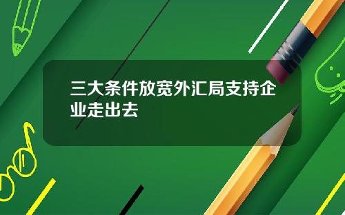 三大条件放宽外汇局支持企业走出去