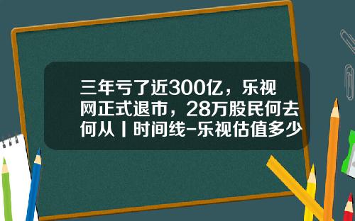 三年亏了近300亿，乐视网正式退市，28万股民何去何从丨时间线-乐视估值多少