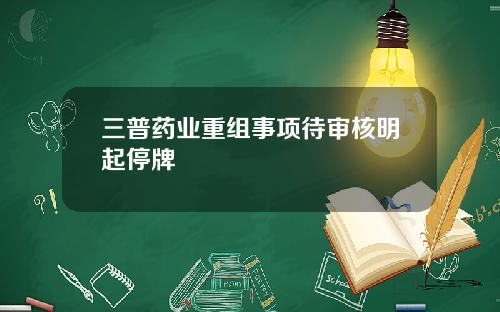 三普药业重组事项待审核明起停牌