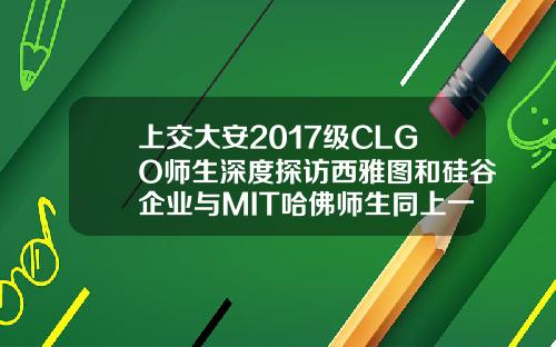 上交大安2017级CLGO师生深度探访西雅图和硅谷企业与MIT哈佛师生同上一课