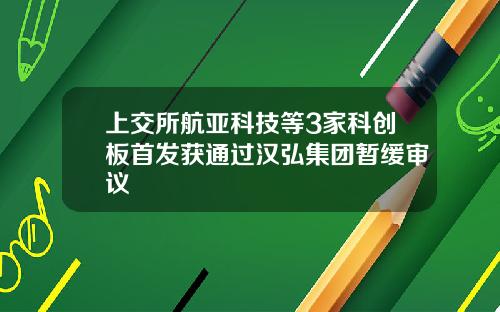 上交所航亚科技等3家科创板首发获通过汉弘集团暂缓审议