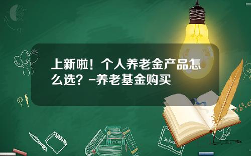 上新啦！个人养老金产品怎么选？-养老基金购买