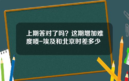 上期答对了吗？这期增加难度喽-埃及和北京时差多少