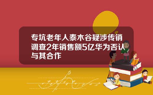 专坑老年人泰木谷疑涉传销调查2年销售额5亿华为否认与其合作