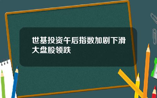 世基投资午后指数加剧下滑大盘股领跌