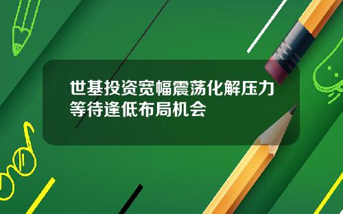 世基投资宽幅震荡化解压力等待逢低布局机会