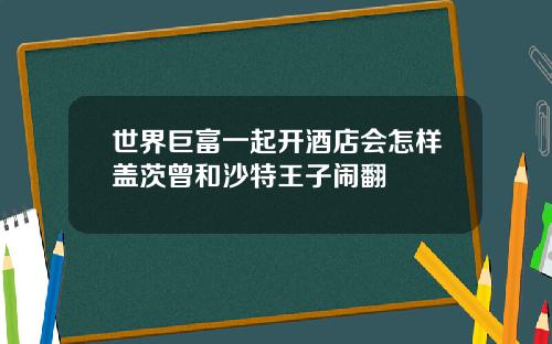 世界巨富一起开酒店会怎样盖茨曾和沙特王子闹翻