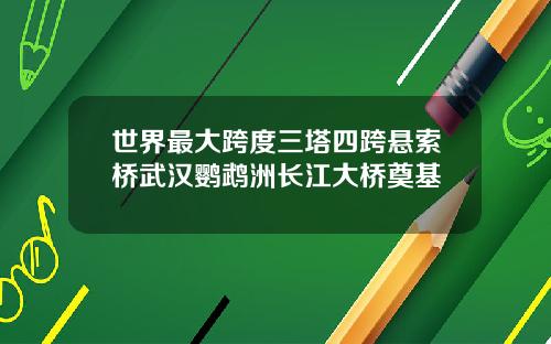 世界最大跨度三塔四跨悬索桥武汉鹦鹉洲长江大桥奠基