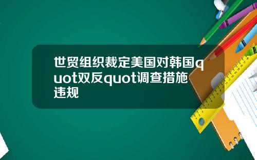 世贸组织裁定美国对韩国quot双反quot调查措施违规