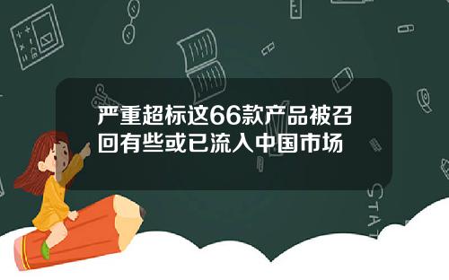 严重超标这66款产品被召回有些或已流入中国市场