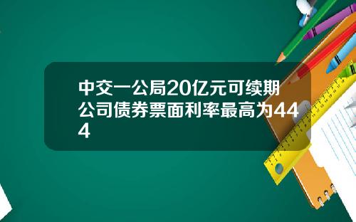 中交一公局20亿元可续期公司债券票面利率最高为444