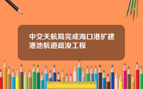 中交天航局完成海口港扩建港池航道疏浚工程