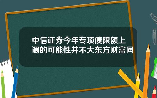 中信证券今年专项债限额上调的可能性并不大东方财富网