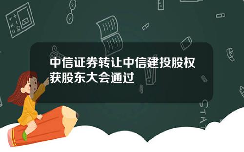 中信证券转让中信建投股权获股东大会通过