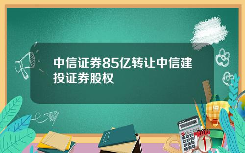 中信证券85亿转让中信建投证券股权