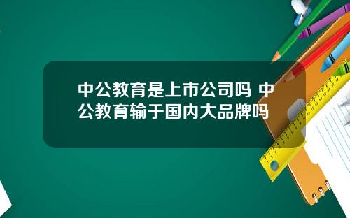 中公教育是上市公司吗 中公教育输于国内大品牌吗