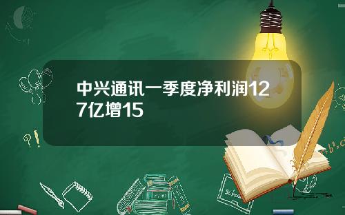 中兴通讯一季度净利润127亿增15