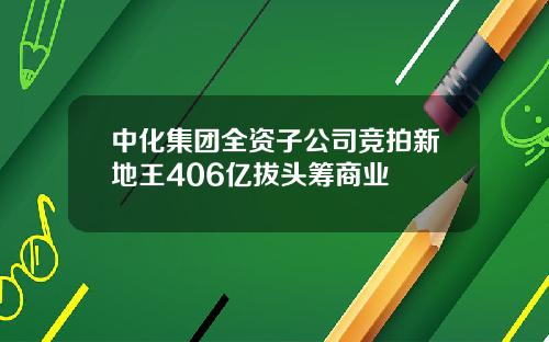 中化集团全资子公司竞拍新地王406亿拔头筹商业