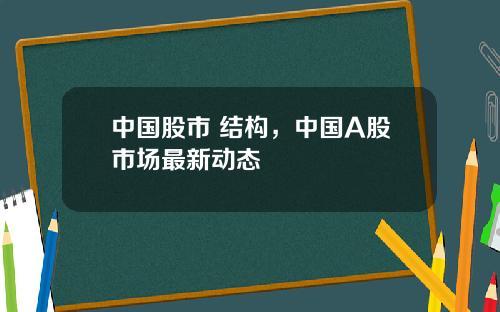 中国股市 结构，中国A股市场最新动态