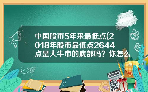 中国股市5年来最低点(2018年股市最低点2644点是大牛市的底部吗？你怎么看？)