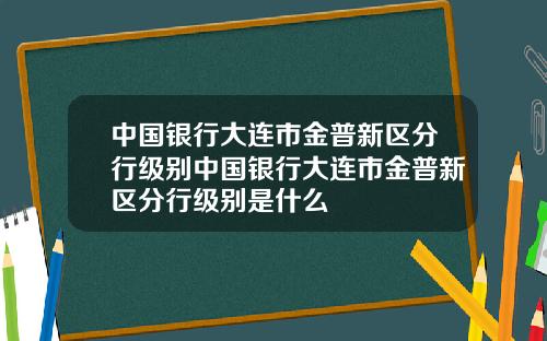 中国银行大连市金普新区分行级别中国银行大连市金普新区分行级别是什么