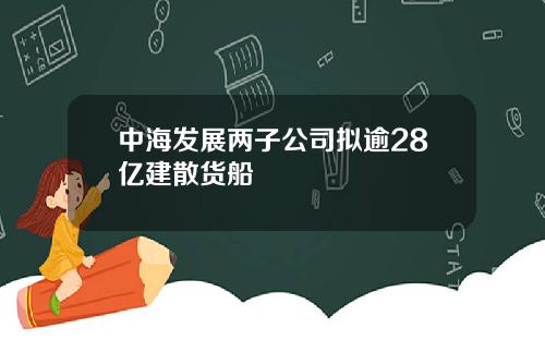 中海发展两子公司拟逾28亿建散货船