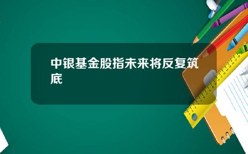 中银基金股指未来将反复筑底