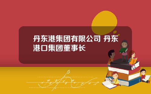 丹东港集团有限公司 丹东港口集团董事长