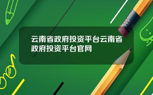 云南省政府投资平台云南省政府投资平台官网