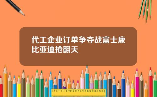 代工企业订单争夺战富士康比亚迪抢翻天