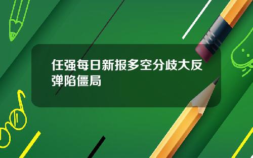 任强每日新报多空分歧大反弹陷僵局