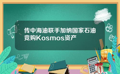 传中海油联手加纳国家石油竞购Kosmos资产