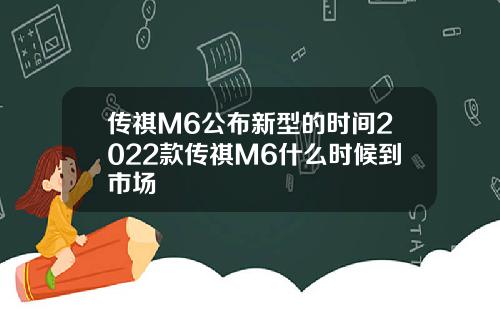 传祺M6公布新型的时间2022款传祺M6什么时候到市场