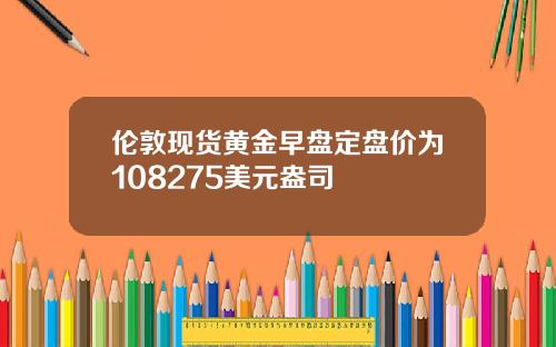 伦敦现货黄金早盘定盘价为108275美元盎司