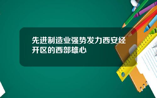 先进制造业强势发力西安经开区的西部雄心