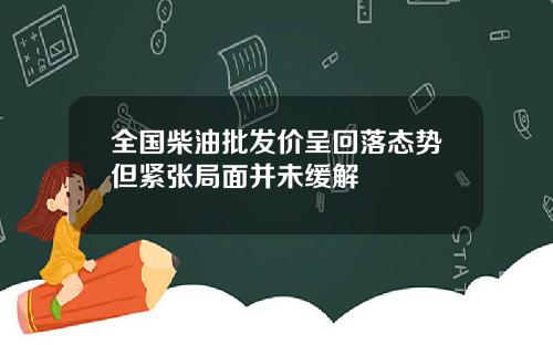 全国柴油批发价呈回落态势但紧张局面并未缓解