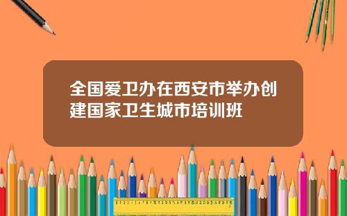 全国爱卫办在西安市举办创建国家卫生城市培训班